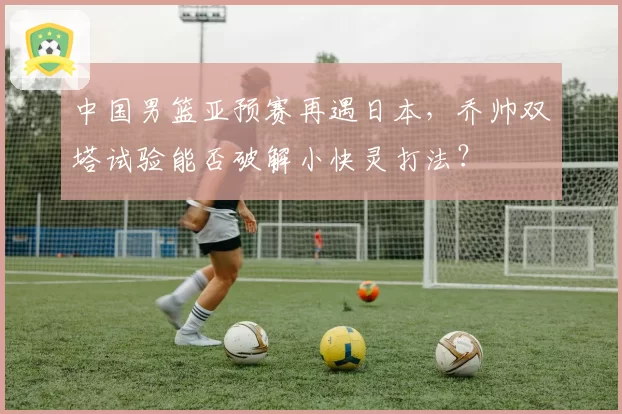 中国男篮亚预赛再遇日本，乔帅双塔试验能否破解小快灵打法？