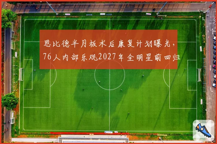 恩比德半月板术后康复计划曝光,76人内部乐观2027年全明星前回归