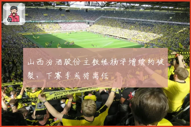 山西汾酒股份主教练杨学增续约破裂,下赛季或将离任