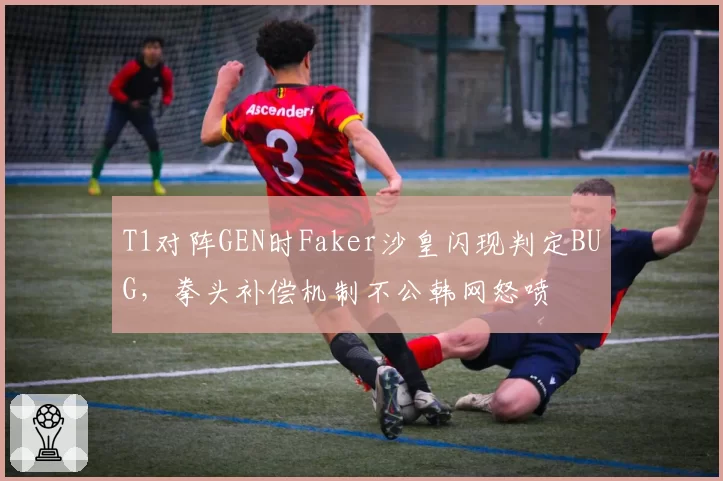 T1对阵GEN时Faker沙皇闪现判定BUG,拳头补偿机制不公韩网怒喷