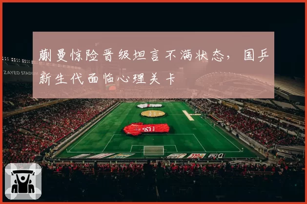 蒯曼惊险晋级坦言不满状态,国乒新生代面临心理关卡