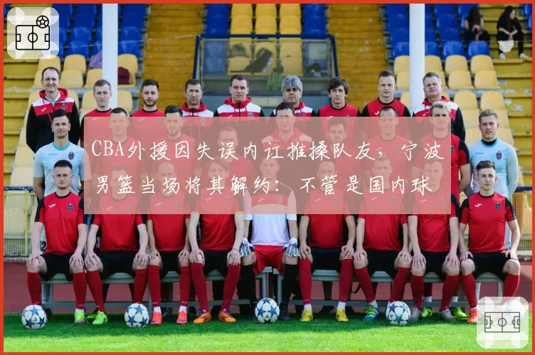 CBA外援因失误内讧推搡队友，宁波男篮当场将其解约：不管是国内球员还是外援不要破坏我们团结