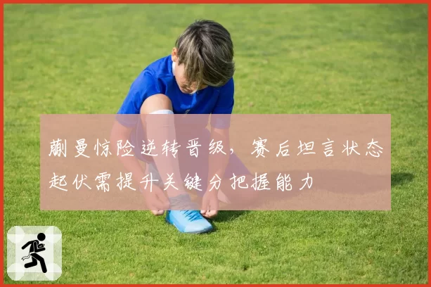 蒯曼惊险逆转晋级,赛后坦言状态起伏需提升关键分把握能力