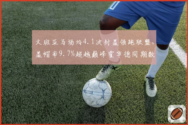 文班亚马场均4.1次封盖领跑联盟,盖帽率9.7%超越巅峰霍华德同期数据