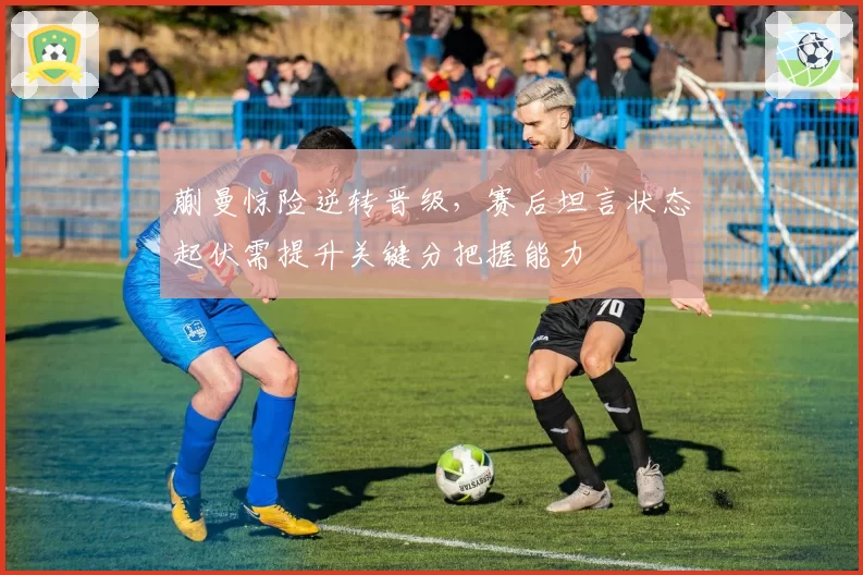 蒯曼惊险逆转晋级,赛后坦言状态起伏需提升关键分把握能力