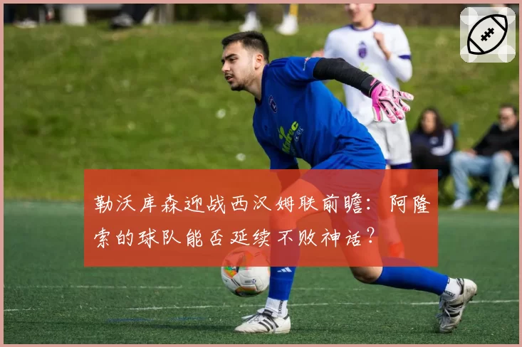 勒沃库森迎战西汉姆联前瞻：阿隆索的球队能否延续不败神话？