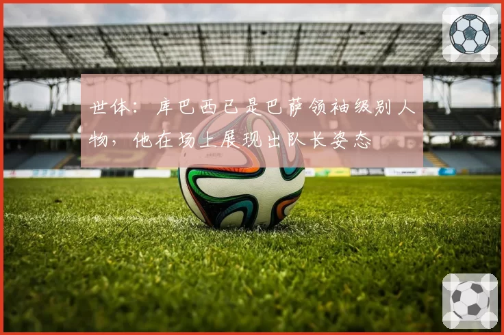 世体：库巴西已是巴萨领袖级别人物，他在场上展现出队长姿态
