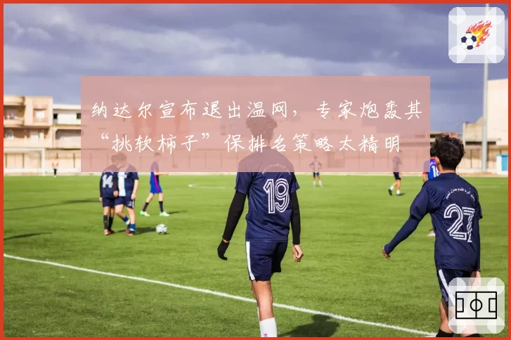 纳达尔宣布退出温网，专家炮轰其“挑软柿子”保排名策略太精明