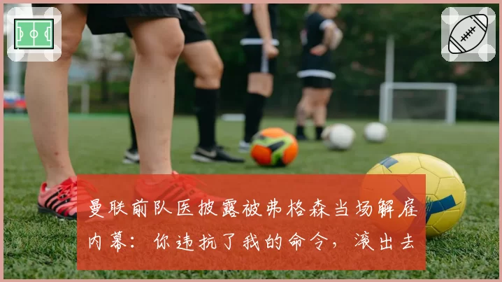 曼联前队医披露被弗格森当场解雇内幕：你违抗了我的命令，滚出去
