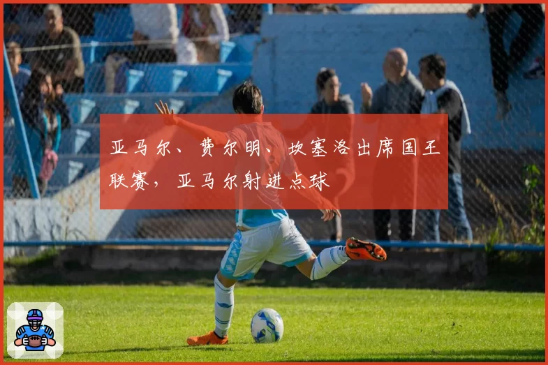 亚马尔、费尔明、坎塞洛出席国王联赛，亚马尔射进点球