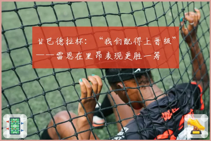 甘巴德拉杯:“我们配得上晋级”——雷恩在里昂表现更胜一筹