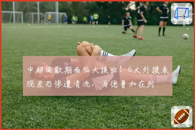 中超间歇期面临大换血！6大外援表现差恐惨遭清洗，马德鲁加在列