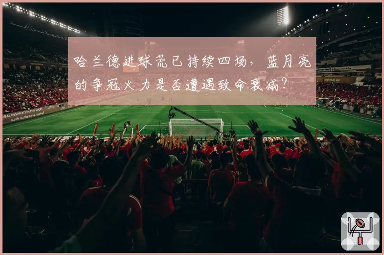 哈兰德进球荒已持续四场，蓝月亮的争冠火力是否遭遇致命衰减？