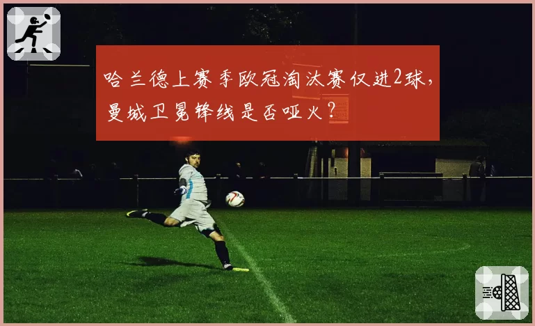 哈兰德上赛季欧冠淘汰赛仅进2球,曼城卫冕锋线是否哑火?