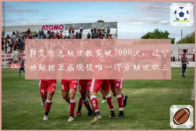 郭艾伦总助攻数突破3000次,辽宁功勋控卫成现役唯一得分助攻双三千后卫__br_