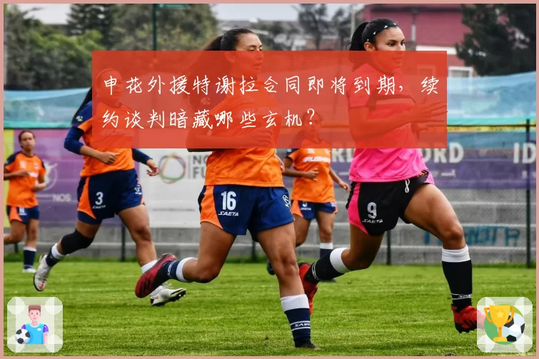 申花外援特谢拉合同即将到期,续约谈判暗藏哪些玄机?