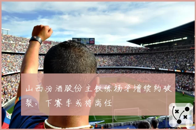 山西汾酒股份主教练杨学增续约破裂,下赛季或将离任