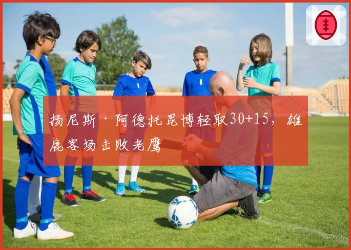 扬尼斯·阿德托昆博轻取30+15,雄鹿客场击败老鹰