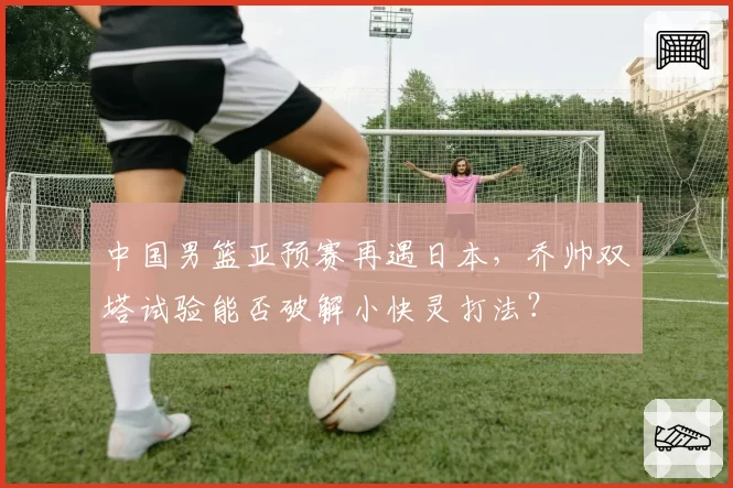 中国男篮亚预赛再遇日本，乔帅双塔试验能否破解小快灵打法？