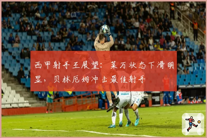 西甲射手王展望:莱万状态下滑明显,贝林厄姆冲击最佳射手