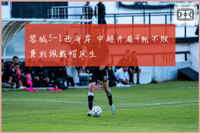 蓉城5-1西海岸 中超开局4轮不败 费利佩戴帽庆生