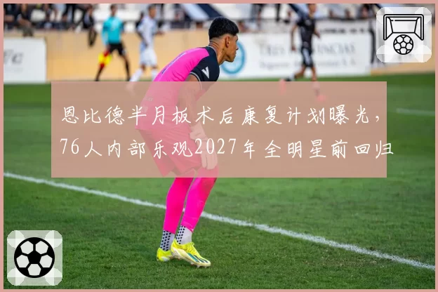 恩比德半月板术后康复计划曝光,76人内部乐观2027年全明星前回归