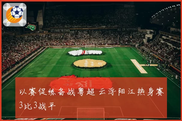 以赛促练备战粤超 云浮阳江热身赛3比3战平