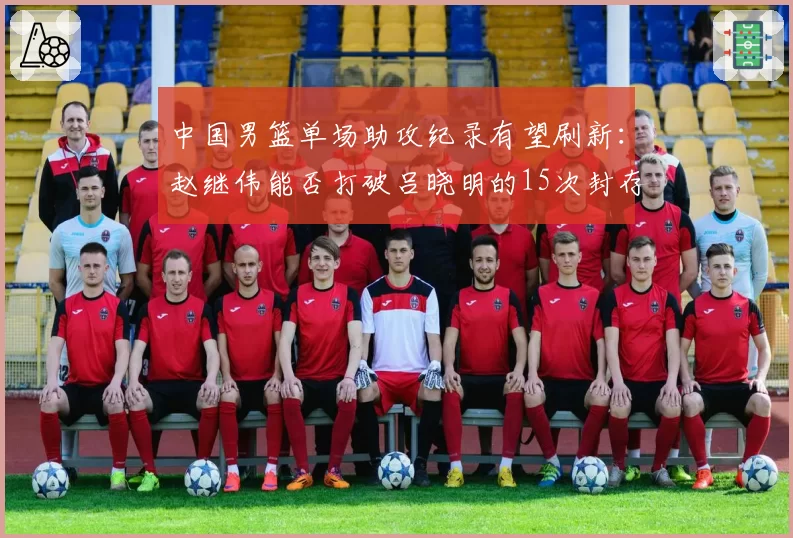 中国男篮单场助攻纪录有望刷新:赵继伟能否打破吕晓明的15次封存纪录