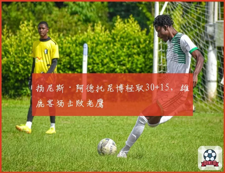 扬尼斯·阿德托昆博轻取30+15,雄鹿客场击败老鹰