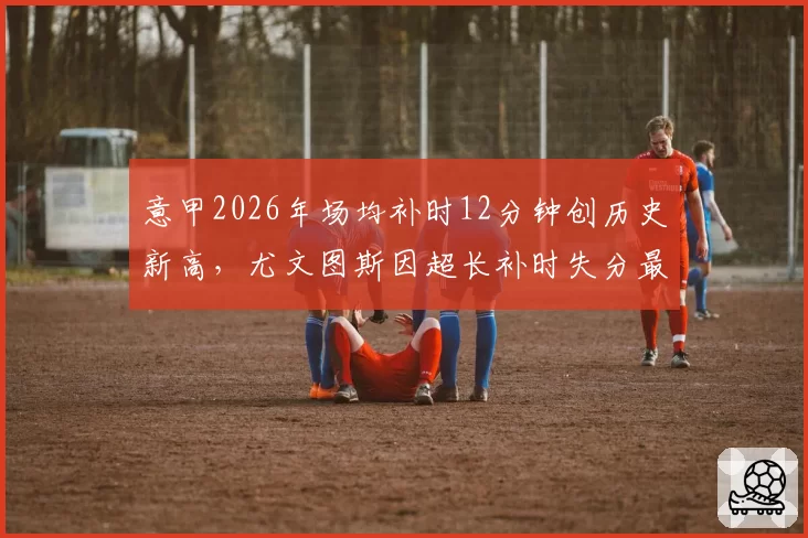 意甲2026年场均补时12分钟创历史新高，尤文图斯因超长补时失分最多