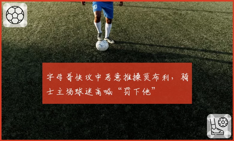字母哥快攻中恶意推搡莫布利，骑士主场球迷高喊“罚下他”