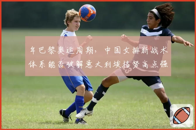 年巴黎奥运周期，中国女排新战术体系能否破解意大利埃格努高点强攻？