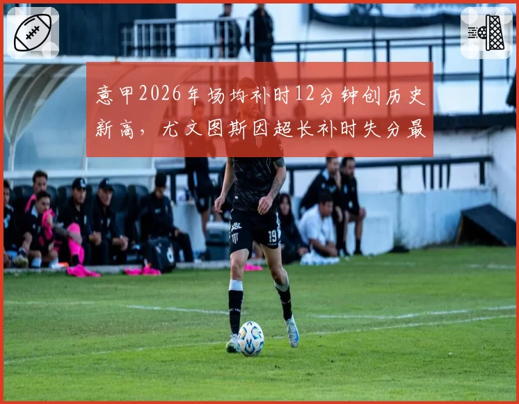 意甲2026年场均补时12分钟创历史新高，尤文图斯因超长补时失分最多