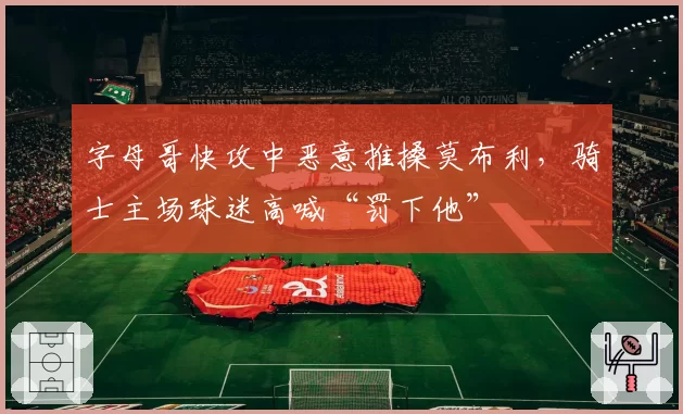 字母哥快攻中恶意推搡莫布利，骑士主场球迷高喊“罚下他”
