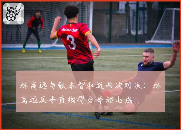 林高远与张本智和近两次对决：林高远反手直线得分率超七成