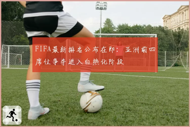 FIFA最新排名公布在即：亚洲前四席位争夺进入白热化阶段
