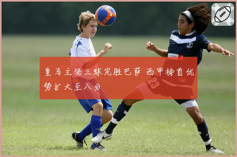 皇马主场三球完胜巴萨 西甲榜首优势扩大至八分