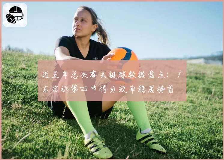 近五年总决赛关键球数据盘点:广东宏远第四节得分效率稳居榜首