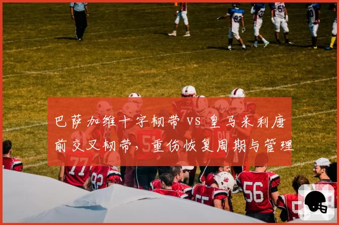 巴萨加维十字韧带 vs 皇马米利唐前交叉韧带,重伤恢复周期与管理方案对比