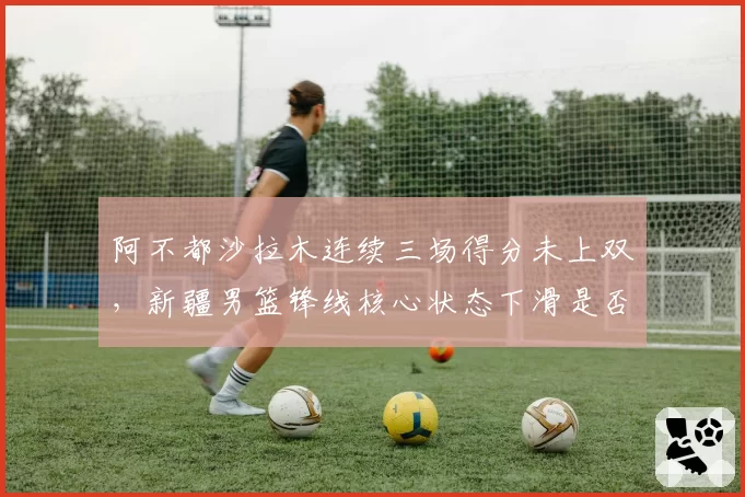 阿不都沙拉木连续三场得分未上双，新疆男篮锋线核心状态下滑是否该轮休？
