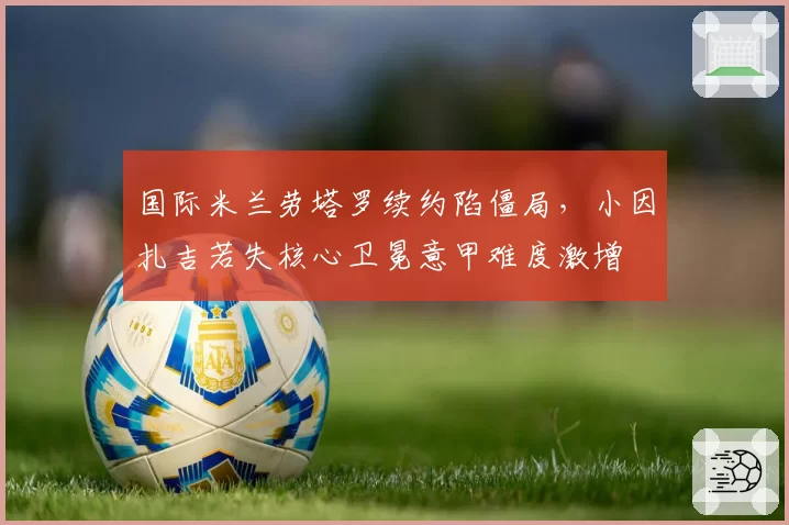 国际米兰劳塔罗续约陷僵局,小因扎吉若失核心卫冕意甲难度激增