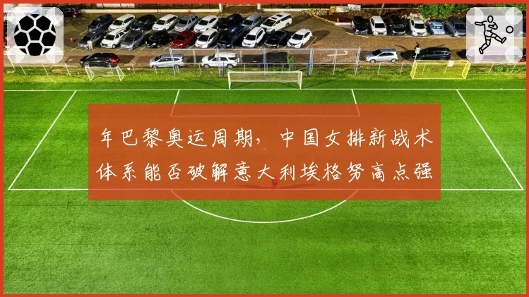 年巴黎奥运周期，中国女排新战术体系能否破解意大利埃格努高点强攻？