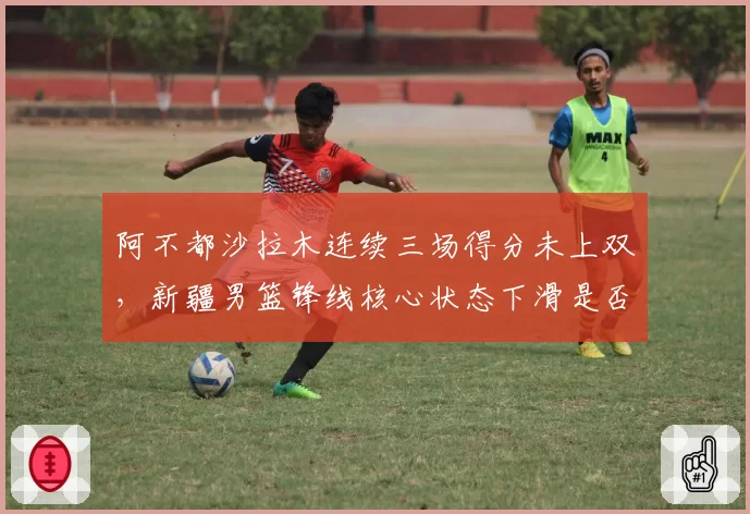 阿不都沙拉木连续三场得分未上双，新疆男篮锋线核心状态下滑是否该轮休？