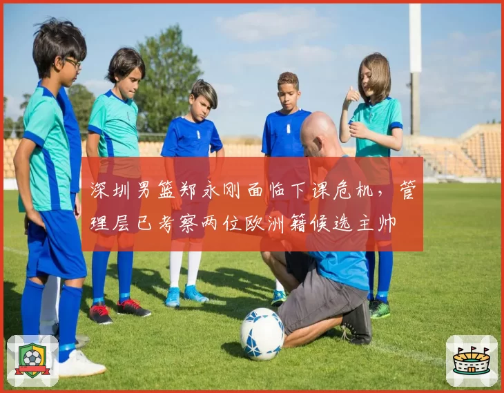 深圳男篮郑永刚面临下课危机，管理层已考察两位欧洲籍候选主帅