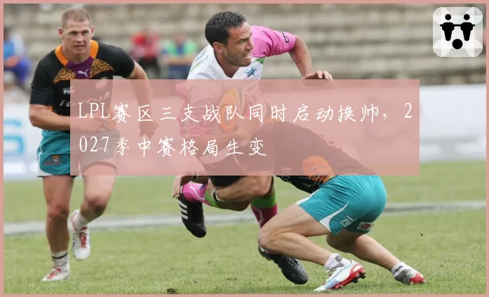 LPL赛区三支战队同时启动换帅,2027季中赛格局生变