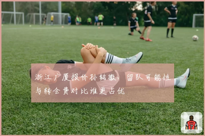 浙江广厦报价孙铭徽，留队可能性与转会费对比谁更占优