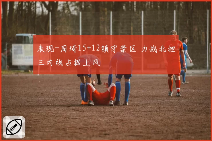 表现-周琦15+12镇守禁区 力战北控三内线占据上风