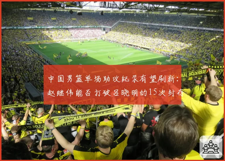 中国男篮单场助攻纪录有望刷新:赵继伟能否打破吕晓明的15次封存纪录