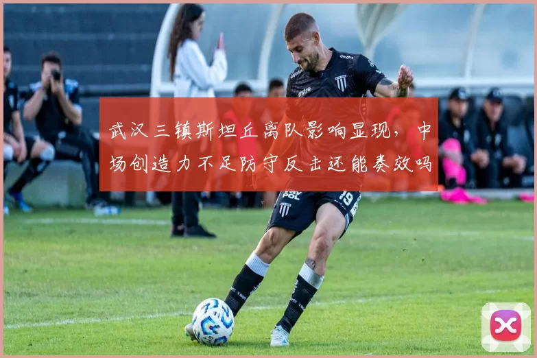 武汉三镇斯坦丘离队影响显现，中场创造力不足防守反击还能奏效吗？