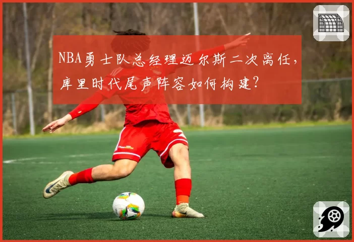 NBA勇士队总经理迈尔斯二次离任，库里时代尾声阵容如何构建？